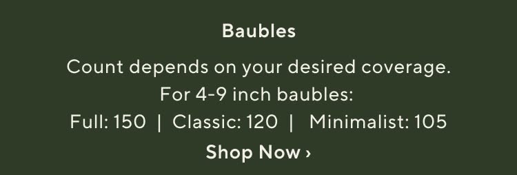 Baubles. Count depends on your desired coverage. for 4-9 inch baubles: Full: 150 | Classic: 120 | Minimalist: 105. Shop Baubles Now.